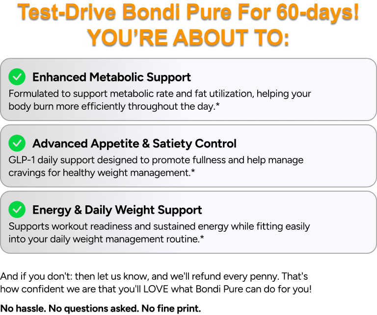 Test-Drive Bondi Pure For 60-days! You're about to enjoy enhanced metabolic support, advanced appetite and satiety control, and energy and daily weight support.